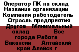 Оператор ПК на склад › Название организации ­ Компания-работодатель › Отрасль предприятия ­ Другое › Минимальный оклад ­ 28 000 - Все города Работа » Вакансии   . Алтайский край,Алейск г.